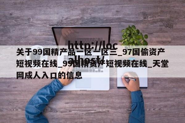 关于99国精产品一区一区三_97国偷资产短视频在线_99国精资产短视频在线_天堂网成人入口的信息